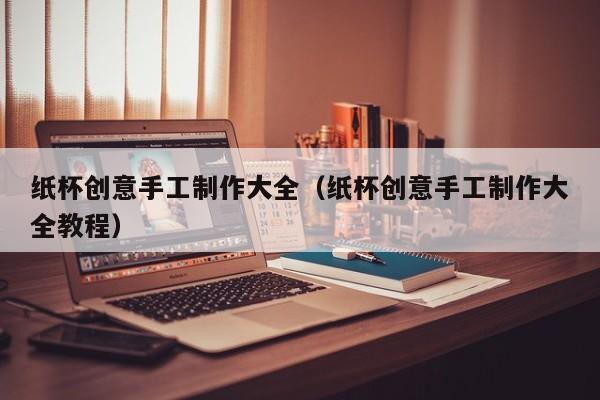 纸杯创意手工制作大全（纸杯创意手工制作大全教程）-图1