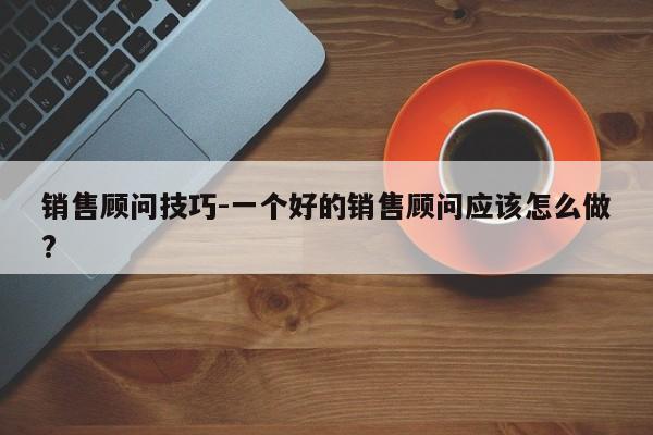 销售顾问技巧-一个好的销售顾问应该怎么做?-图1